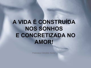 A VIDA É CONSTRUÍDA NOS SONHOS   E CONCRETIZADA NO AMOR! Francisco Cândido Xavier 