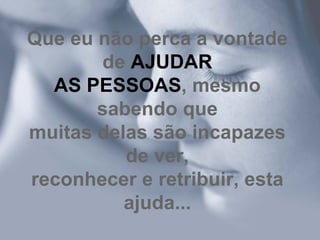 Que eu não perca a vontade de  AJUDAR AS PESSOAS , mesmo sabendo que muitas delas são incapazes de ver, reconhecer e retribuir, esta ajuda... 