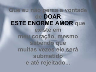 Que eu não perca a vontade de  DOAR ESTE ENORME AMOR  que existe em meu coração, mesmo sabendo que muitas vezes ele será submetido e até rejeitado... 