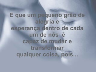 E que um pequeno grão de alegria e esperança dentro de cada um de nós  é capaz de mudar e transformar qualquer coisa, pois... 