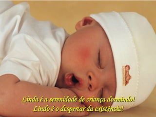 Linda é a serenidade de criança dormindo! Lindo é o despertar da existência! 