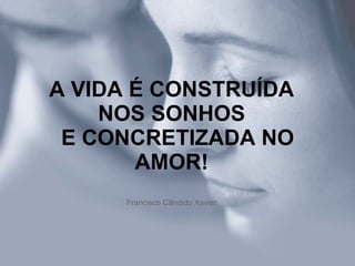A VIDA É CONSTRUÍDA NOS SONHOS   E CONCRETIZADA NO AMOR! Francisco Cândido Xavier 