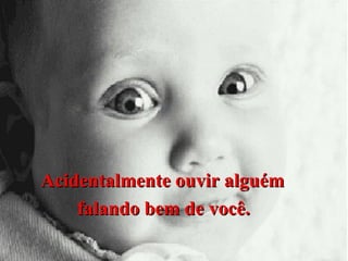Acidentalmente ouvir alguém
falando bem de você.

 