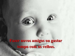 Fazer novos amigos ou gastar
tempo com os velhos.

 