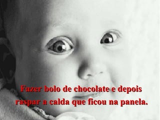 Fazer bolo de chocolate e depois
raspar a calda que ficou na panela.

 