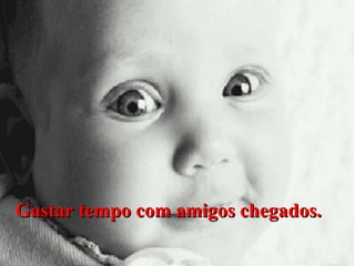 Gastar tempo com amigos chegados.

 