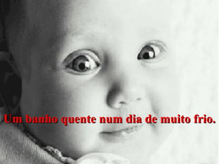 Um banho quente num dia de muito frio.

 