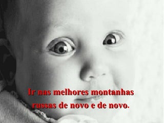 Ir nas melhores montanhas
russas de novo e de novo.
novo

 