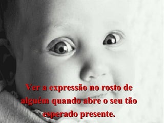 Ver a expressão no rosto de
alguém quando abre o seu tão
esperado presente.

 