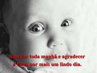 Acordar toda manhã e agradecer
a Deus por mais um lindo dia.

 