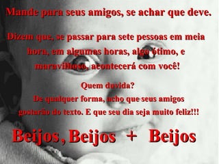Mande para seus amigos, se achar que deve.
Dizem que, se passar para sete pessoas em meia
hora, em algumas horas, algo ótimo, e
maravilhoso, acontecerá com você!
Quem duvida?
De qualquer forma, acho que seus amigos
gostarão do texto. E que seu dia seja muito feliz!!!

Beijos , Beijos + Beijos

 