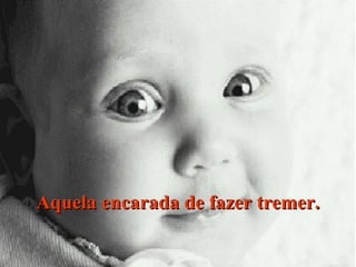 Aquela encarada de fazer tremer.

 