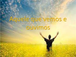 Aquele que vemos e
ouvimos
 