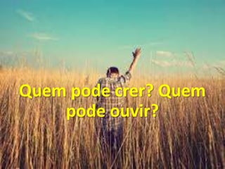 Quem pode crer? Quem
pode ouvir?
 