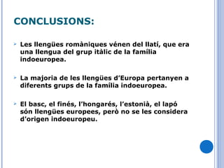 CONCLUSIONS:
 Les llengües romàniques vénen del llatí, que era
una llengua del grup itàlic de la família
indoeuropea.
 La majoria de les llengües d’Europa pertanyen a
diferents grups de la família indoeuropea.
 El basc, el finés, l’hongarés, l’estonià, el lapó
són llengües europees, però no se les considera
d’origen indoeuropeu.
 