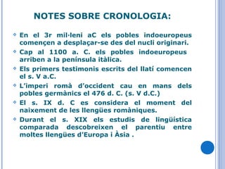 NOTES SOBRE CRONOLOGIA:
 En el 3r mil·leni aC els pobles indoeuropeus
començen a desplaçar-se des del nucli originari.
 Cap al 1100 a. C. els pobles indoeuropeus
arriben a la península itàlica.
 Els primers testimonis escrits del llatí comencen
el s. V a.C.
 L’imperi romà d’occident cau en mans dels
pobles germànics el 476 d. C. (s. V d.C.)
 El s. IX d. C es considera el moment del
naixement de les llengües romàniques.
 Durant el s. XIX els estudis de lingüística
comparada descobreixen el parentiu entre
moltes llengües d’Europa i Àsia .
 