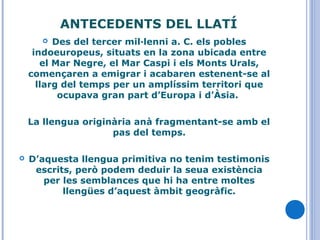  Des del tercer mil·lenni a. C. els pobles
indoeuropeus, situats en la zona ubicada entre
el Mar Negre, el Mar Caspi i els Monts Urals,
començaren a emigrar i acabaren estenent-se al
llarg del temps per un amplíssim territori que
ocupava gran part d’Europa i d’Àsia.
La llengua originària anà fragmentant-se amb el
pas del temps.
 D’aquesta llengua primitiva no tenim testimonis
escrits, però podem deduir la seua existència
per les semblances que hi ha entre moltes
llengües d’aquest àmbit geogràfic.
ANTECEDENTS DEL LLATÍ
 