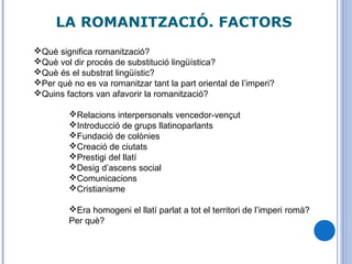LA ROMANITZACIÓ. FACTORS
Què significa romanització?
Què vol dir procés de substitució lingüística?
Què és el substrat lingüístic?
Per què no es va romanitzar tant la part oriental de l’imperi?
Quins factors van afavorir la romanització?
Relacions interpersonals vencedor-vençut
Introducció de grups llatinoparlants
Fundació de colònies
Creació de ciutats
Prestigi del llatí
Desig d’ascens social
Comunicacions
Cristianisme
Era homogeni el llatí parlat a tot el territori de l’imperi romà?
Per què?
 