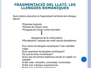 FRAGMENTACIÓ DEL LLATÍ: LES
LLENGÜES ROMÀNIQUES
Quins factors afavoriren la fragmentació territorial de la llengua
llatina?
Substrat lingüístic
Divisió de l’imperi romà
Caiguda de l’imperi romà d’occident
desaparició de la unitat política
Ruralització i baixada del nivell cultural (feudalisme)
D’on vénen les llengües romàniques? Llatí culte/llatí
vulgar
Quan apareixen les llengües romàniques?
Per què és diuen romàniques?
Quins són els primers testimonis escrits en català i en
castellà?
El llatí culte: monestirs, universitats, humanistes
El llatí com a llengua supranacional
 