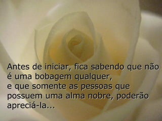 Antes de iniciar, fica sabendo que não é uma bobagem qualquer,  e que somente as pessoas que possuem uma alma nobre, poderão apreciá-la... 