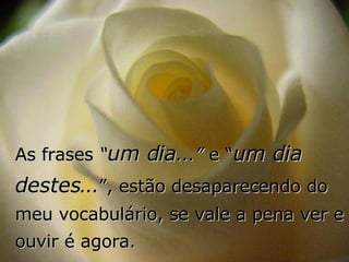 As frases  “ um dia ...”  e “ um dia destes ... ”, estão desaparecendo do meu vocabulário, se vale a pena ver e ouvir é agora. 
