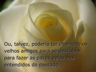Ou, talvez, poderia ter chamado os velhos amigos para se desculpar, para fazer as pazes pelos mal entendidos do passado 
