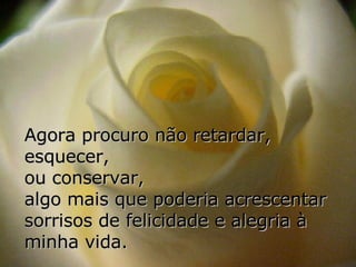 Agora procuro não retardar, esquecer,  ou conservar,  algo mais que poderia acrescentar sorrisos de felicidade e alegria à minha vida.   