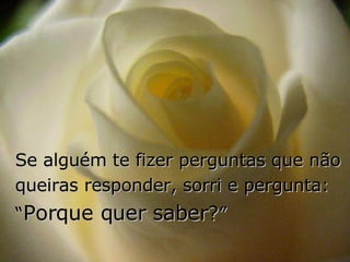 Se alguém te fizer perguntas que não queiras responder, sorri e pergunta:  “ Porque quer saber ? ” 