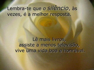 Lembra-te que  o  silêncio , às vezes, é a melhor resposta. Lê mais livros,  assiste a menos televisão,  vive uma vida boa e honrável. 