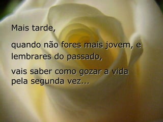 Mais tarde, quando não fores mais jovem, e lembrares do passado,  vais saber como gozar a vida  pela segunda vez... 