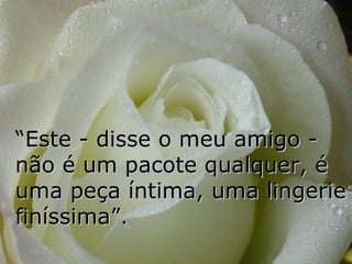 “ Este - disse o meu amigo - não é um pacote qualquer, é uma peça íntima, uma lingerie finíssima”. 