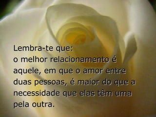 Lembra-te que:  o melhor relacionamento é aquele, em que o amor entre duas pessoas, é maior do que a necessidade que elas têm uma pela outra. 