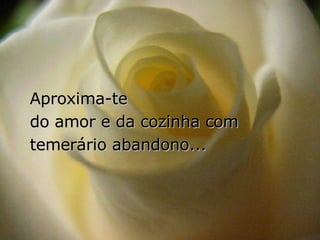 Aproxima-te  do amor e da cozinha com temerário abandono... 