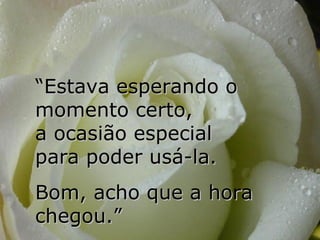 “ Estava esperando o momento certo,  a ocasião especial  para poder usá-la.  Bom, acho que a hora chegou.” 