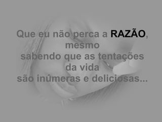 Que eu não perca a  RAZÃO , mesmo sabendo que as tentações da vida são inúmeras e deliciosas... 
