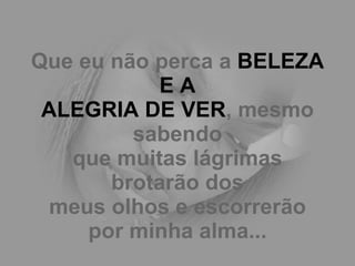 Que eu não perca a  BELEZA E A ALEGRIA DE VER , mesmo sabendo que muitas lágrimas brotarão dos meus olhos e escorrerão por minha alma... 