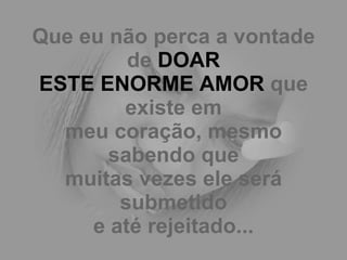 Que eu não perca a vontade de  DOAR ESTE ENORME AMOR  que existe em meu coração, mesmo sabendo que muitas vezes ele será submetido e até rejeitado... 