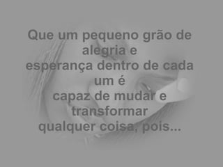 Que um pequeno grão de alegria e esperança dentro de cada um é capaz de mudar e transformar qualquer coisa, pois... 