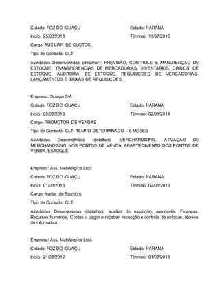 Cidade: FOZ DO IGUAÇU Estado: PARANÁ
Início: 25/03/2013 Término: 13/07/2015
Cargo: AUXILIAR DE CUSTOS
Tipo de Contrato: CLT
Atividades Desenvolvidas (detalhar): PREVISÃO, CONTROLE E MANUTENÇAO DE
ESTOQUE, TRANSFERENCIAS DE MERCADORIAS, INVENTARIOS DIARIOS DE
ESTOQUE, AUDITORIA DE ESTOQUE, REQUISIÇOES DE MERCADORIAS,
LANÇAMENTOS E BAIXAS DE REQUISIÇOES
Empresa: Spaipa S/A
Cidade: FOZ DO IGUAÇU Estado: PARANA
Início: 09/06/2013 Término: 02/01/2014
Cargo: PROMOTOR DE VENDAS
Tipo de Contrato: CLT- TEMPO DETERMINADO – 6 MESES
Atividades Desenvolvidas (detalhar): MERCHANDISING, ATIVAÇAO DE
MERCHANDISING NOS PONTOS DE VENDA, ABASTECIMENTO DOS PONTOS DE
VENDA, ESTOQUE
Empresa: Ass. Metalúrgica Ltda.
Cidade: FOZ DO IGUAÇU Estado: PARANA
Início: 01/03/2013 Término: 02/06/2013
Cargo: Auxiliar de Escritório
Tipo de Contrato: CLT
Atividades Desenvolvidas (detalhar): auxiliar de escritório, atendente, Finanças,
Recursos humanos, Contas a pagar e receber, recepção e controle de estoque, técnico
de informática.
Empresa: Ass. Metalúrgica Ltda.
Cidade: FOZ DO IGUAÇU Estado: PARANA
Início: 21/08/2012 Término: 01/03/2013
 
