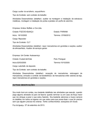 Cargo: auxiliar de serralheiro, esquadrilheiro
Tipo de Contrato: sem contrato de trabalho
Atividades Desenvolvidas (detalhar): auxiliar na montagem e instalação de estruturas
metálicas, montagem e instalação de portas e janelas em perfis de alumínio.
Empresa: Irmãos Muffato e Cia Ltda.
Cidade: FOZ DO IGUAÇU Estado: PARANA
Início: 18/10/2005 Término: 07/08/2012
Cargo: Repositor
Tipo de Contrato: CLT
Atividades Desenvolvidas (detalhar): repor mercadorias em gondolas e seções, auxiliar
de almoxarifado, Auxiliar de serviços gerais
Empresa: Uni Center Autosserviço
Cidade: Ciudad del Este País: Paraguai
Início:02/03/2000 Término:15/10/2005
Cargo: subchefe de deposito
Tipo de Contrato: sem contrato de trabalho
Atividades Desenvolvidas (detalhar): recepção de mercadorias, estocagem de
mercadorias, emissão e controle de transferência de mercadorias entre setores da loja,
repor mercadorias em gondolas e seções,
OUTRAS OBSERVAÇÕES
Sou muito bom em contas, sou bastante detalhista nas atividades que executo, quando
pego alguma atividade só paro de faze-la quando terminar ou em caso de força maior
que me obrigue a parar o que estou fazendo. Sou bastante atencioso e busco sempre
os detalhes em todos os lugares em que estou para que possa fazer o que for preciso
sem que alguém precise me ordenar. Tenho conhecimentos avançados em Excel.
Foz do Iguaçu, 07 de setembro de 2013.
 