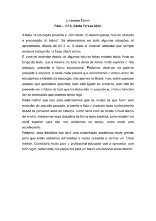 Lindomar Tonini
                      Pólo – IFES, Santa Teresa 2012.

A frase “A educação presente é, com efeito, do mesmo passo, fase do passado
e preparação do futuro”. Se observarmos no texto algumas situações ali
apresentada, depois de ler 2 ou 3 vezes é possível constatar que sempre
estamos indagando na frase citada acima.
É possível entender depois de algumas leituras feitas entorno desta frase ao
longo do texto, que a mesma diz tudo e deixa de forma muito explícita o fato
passado, presente e futuro educacional. Podemos observar na palavra
presente à resposta, é nesta mera palavra que encontramos o motivo exato de
estudarmos a história da educação, não apenas no Brasil, mas, sobre qualquer
assunto que queiramos aprender, tudo está ligado ao presente, pelo fato do
presente ser o futuro de tudo que foi elaborado no passado e, o futuro também
ser as conclusões que estamos tendo hoje.
Nada melhor que isso para entendermos que se muitos os que ficam sem
entender do assunto passado, presente e futuro tivessem esse conhecimento
desde os primeiros anos de estudos. Como seria bom se desde o nível médio
de ensino, tivéssemos essa disciplina de forma mais explicita, como existem no
nível superior para não nos perdermos no tempo, como muito vem
acontecendo.
Portanto, essa disciplina nos dará uma sustentação acadêmica muito grande
para que então saibamos administrar o nosso presente e termos um futuro
melhor. Contribuirá muito para o profissional educador que a aproveitar com
todo vigor, certamente nos preparará para um futuro educacional ainda melhor.
 