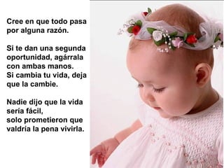 Cree en que todo pasa
por alguna razón.

Si te dan una segunda
oportunidad, agárrala
con ambas manos.
Si cambia tu vida, deja
que la cambie.

Nadie dijo que la vida
sería fácil,
solo prometieron que
valdría la pena vivirla.
 