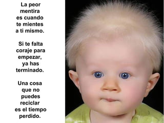 La peor
  mentira
es cuando
te mientes
a ti mismo.

 Si te falta
coraje para
 empezar,
   ya has
terminado.

 Una cosa
   que no
  puedes
  reciclar
es el tiempo
 perdido.
 