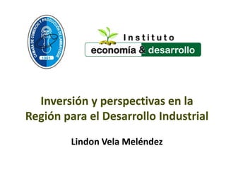 Inversión y perspectivas en la
Región para el Desarrollo Industrial
Lindon Vela Meléndez
I n s t i t u t o
economía &
 