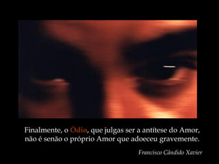 Finalmente, o Ódio, que julgas ser a antítese do Amor,
não é senão o próprio Amor que adoeceu gravemente.
Francisco Cândido Xavier
 