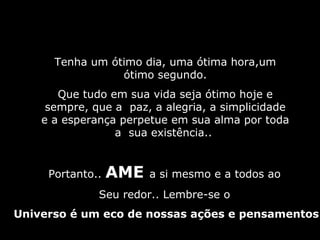 Tenha um ótimo dia, uma ótima hora,umTenha um ótimo dia, uma ótima hora,um
ótimo segundo.ótimo segundo.
Que tudo em sua vida seja ótimo hoje eQue tudo em sua vida seja ótimo hoje e
sempre, que a paz, a alegria, a simplicidadesempre, que a paz, a alegria, a simplicidade
e a esperança perpetue em sua alma por todae a esperança perpetue em sua alma por toda
a sua existência..a sua existência..
Portanto..Portanto.. AMEAME a si mesmo e a todos ao
Seu redor.. Lembre-se o
Universo é um eco de nossas ações e pensamentos
 
