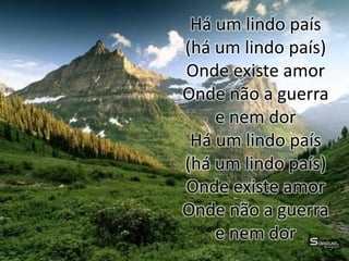Há um lindo país
(há um lindo país)
Onde existe amor
Onde não a guerra
e nem dor
Há um lindo país
(há um lindo país)
Onde existe amor
Onde não a guerra
e nem dor
 