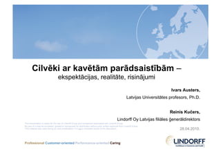 Cilvēki ar kavētām parādsaistībām –
                                   ekspektācijas, realitāte, risinājumi
                                                                                                                                    Ivars Austers,
                                                                                                             Latvijas Universitātes profesors, Ph.D.


                                                                                                                                    Reinis Kučers,
                                                                                                   Lindorff Oy Latvijas filiāles ģenerāldirektors
This presentation is solely for the use of Lindorff Group and companies associated with Lindorff Group.
No part of it may be circulated, quoted or reproduced for distribution without prior written approval from Lindorff Group.
This material was used during an oral presentation; it is not a complete record of the discussion.                                       28.04.2010.


Professional Customer-oriented Performance-oriented Caring
 