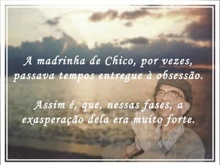 A madrinha de Chico, por vezes, passava tempos entregue à obsessão. Assim é, que, nessas fases, a exasperação dela era muito forte. 