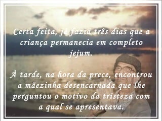 Certa feita, já fazia três dias que a criança permanecia em completo jejum. À tarde, na hora da prece, encontrou a mãezinha desencarnada que lhe perguntou o motivo da tristeza com a qual se apresentava. 